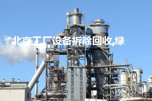 “北京工厂设备拆除回收,绿色环保,高效增值服务”