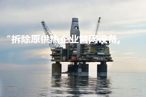 “拆除原供热企业管网设备,助力绿色环保新篇章”