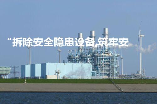 “拆除安全隐患设备,筑牢安全防线,共创美好以后”