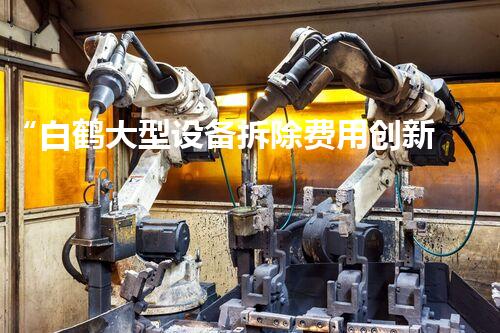 “白鹤大型设备拆除费用创新低，彰显环保高效拆除新风采”