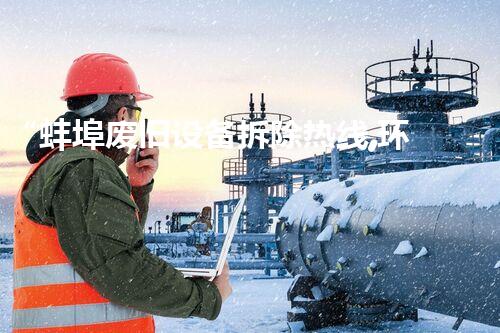 “蚌埠废旧设备拆除热线,环保拆除专家,服务更贴心!”