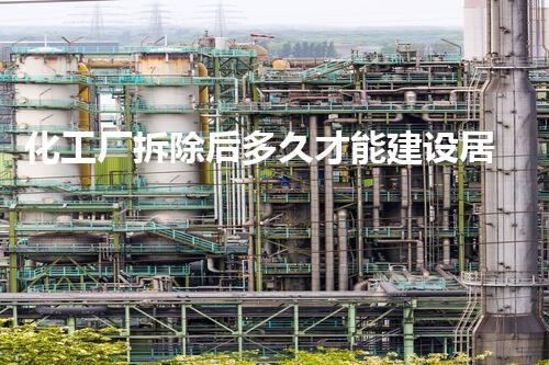 化工厂拆除后多久才能建设居民楼房？整体刨析与现实考量