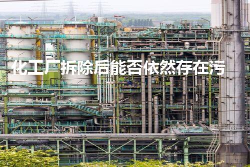 化工厂拆除后能否依然存在污染疑征询？知乎专家解读