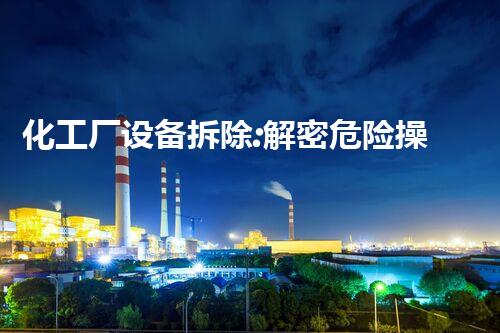 化工厂设备拆除:解密危险操作,揭秘隐患与挑战!