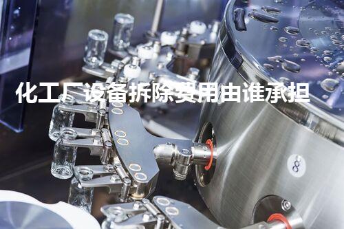 化工厂设备拆除费用由谁承担？揭秘行业内的金钱游戏！