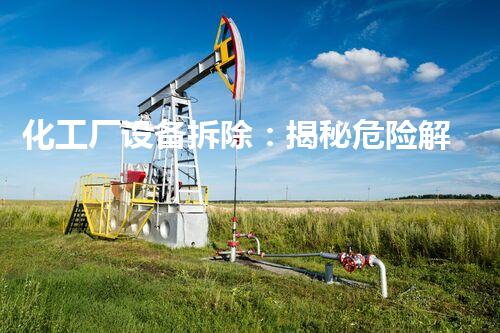 化工厂设备拆除：揭秘危险解构，保护环境安全！