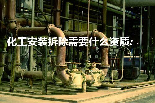 化工安装拆除需要什么资质:确保安全与合规的专业指南
