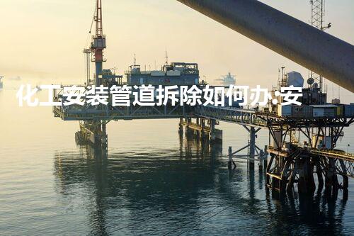 化工安装管道拆除如何办:安全高效的专业处理方案指南