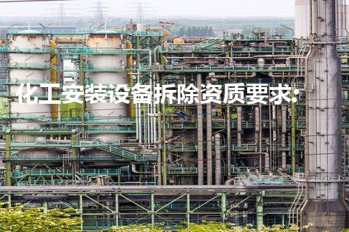 化工安装设备拆除资质要求:保障安全与合规的专业原则