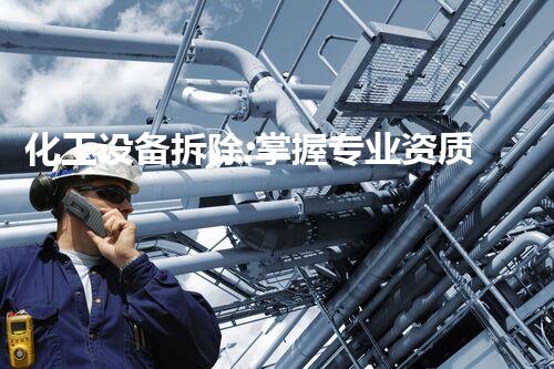 化工设备拆除:掌握专业资质,解锁安全难题!