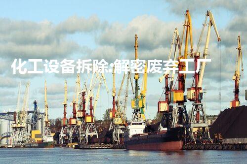 化工设备拆除:解密废弃工厂中的秘密!