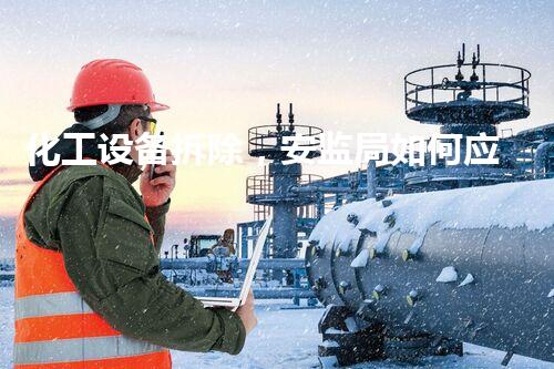 化工设备拆除，安监局如何应对？