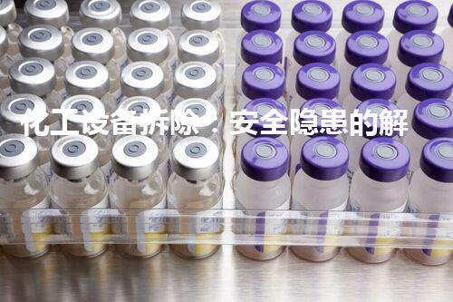 化工设备拆除：安全隐患的解放还是灾难的引爆？