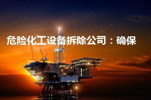 危险化工设备拆除公司：确保安全与环境保护的专业服务