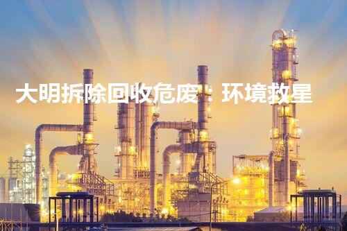 大明拆除回收危废：环境救星还是潜在威胁？