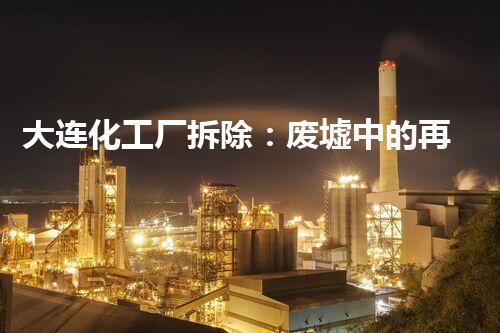 大连化工厂拆除：废墟中的再生奇迹！