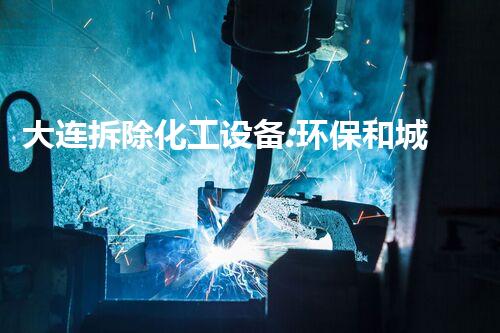 大连拆除化工设备:环保和城市更新的必然选择