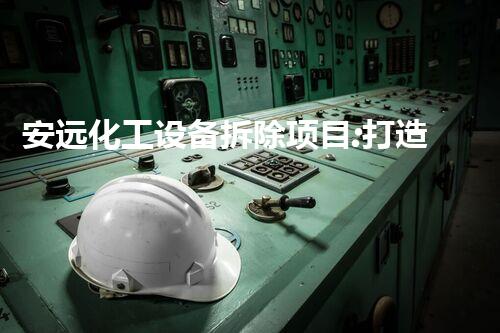 安远化工设备拆除项目:打造安全、高效的拆除计划