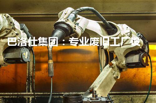 巴洛仕集团：专业废旧工厂设备拆除，绿色环保先行者
