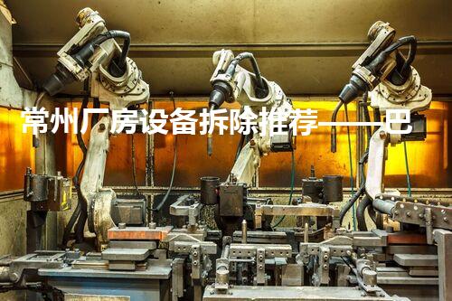 常州厂房设备拆除推荐——巴洛仕专业高效，服务杰出