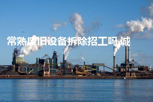 常熟废旧设备拆除招工吗,诚邀环保英才共创以后