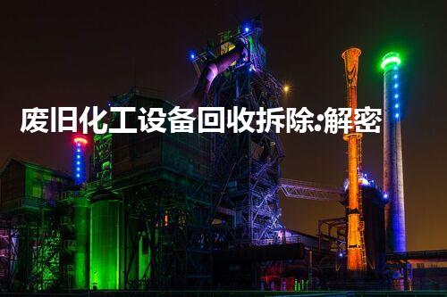 废旧化工设备回收拆除:解密废料中的宝藏!