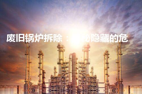 废旧锅炉拆除：揭秘隐藏的危险，你家是否潜伏着隐患？