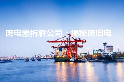 废电器拆解公司：揭秘废旧电子产品的秘密！