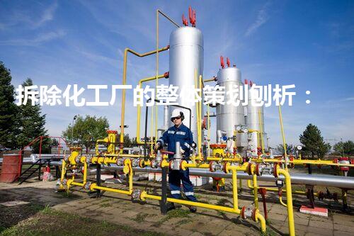 拆除化工厂的整体策划刨析：确保安全与环保的效率高策略