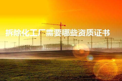 拆除化工厂需要哪些资质证书整体刨析与行业要求
