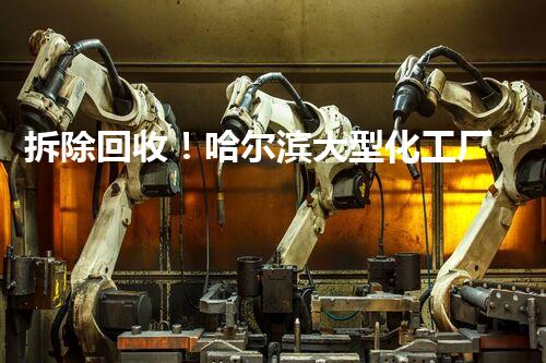 拆除回收！哈尔滨大型化工厂的秘密命运是什么？