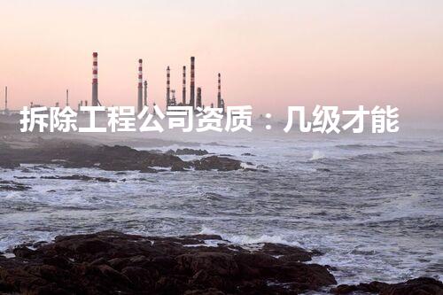拆除工程公司资质：几级才能做专业拆除？