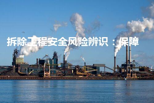 拆除工程安全风险辨识：保障生命安全，挑战与应对！