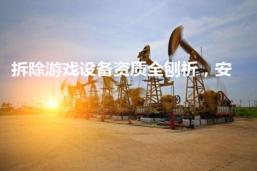拆除游戏设备资质全刨析，安全高效保障无忧