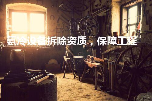 氨冷设备拆除资质，保障工程安全无忧