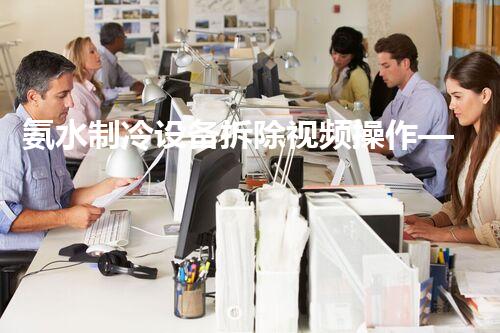 氨水制冷设备拆除视频操作——专业高效,安全无忧