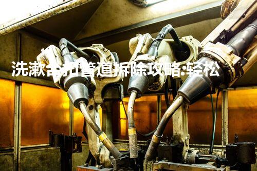 洗漱台扣管道拆除攻略:轻松高效,安全无忧!