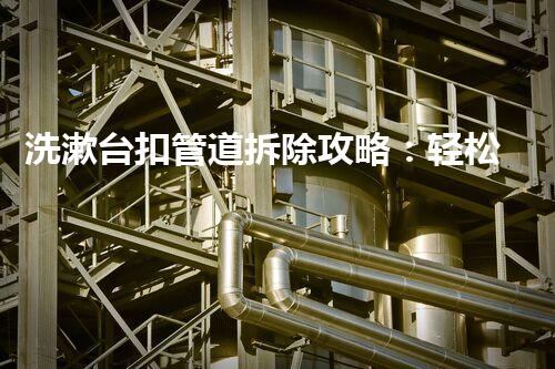 洗漱台扣管道拆除攻略：轻松高效，安全无忧！