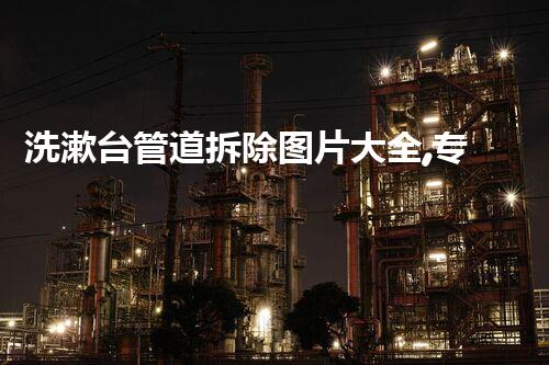 洗漱台管道拆除图片大全,专业拆改,焕重生活每一刻