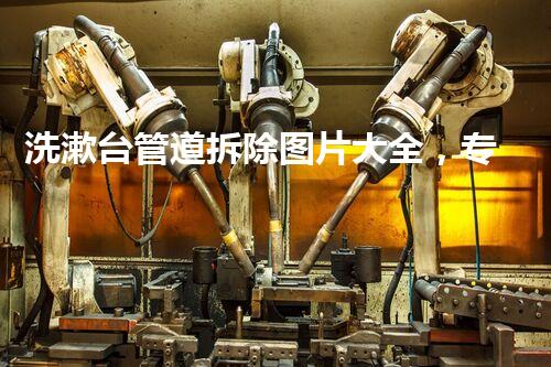 洗漱台管道拆除图片大全，专业拆改，焕重生活每一刻