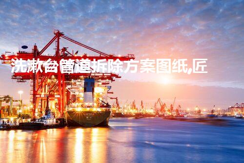 洗漱台管道拆除方案图纸,匠心独运,施工无忧