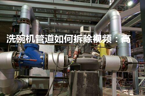洗碗机管道如何拆除视频：高效拆解教程，轻松掌握技巧！