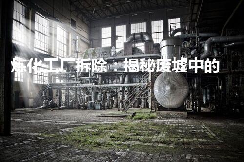炼化工厂拆除：揭秘废墟中的危险遗留，谁将承担环境之责？