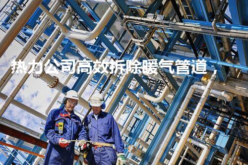 热力公司高效拆除暖气管道，温暖升级服务赞不绝口