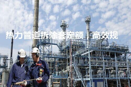 热力管道拆除套定额，高效规范保障工程质量