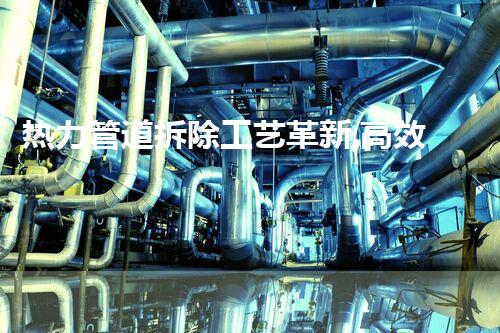 热力管道拆除工艺革新,高效安全新标杆