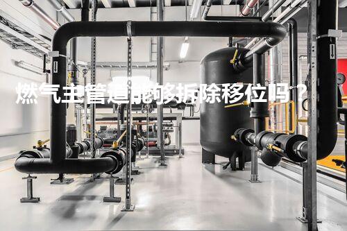 燃气主管道能够拆除移位吗？专业方案，安全无忧！