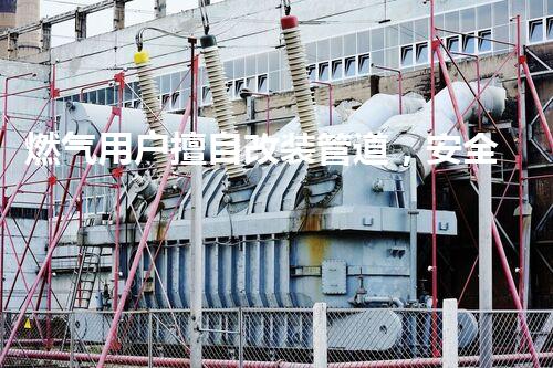 燃气用户擅自改装管道，安全意识新提升