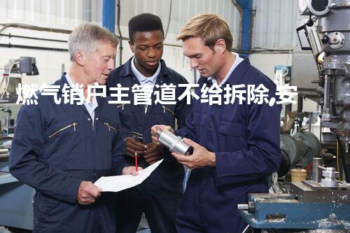 燃气销户主管道不给拆除,安全至上守护家园