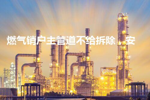 燃气销户主管道不给拆除，安全至上守护家园